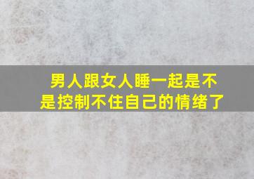 男人跟女人睡一起是不是控制不住自己的情绪了