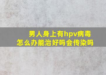 男人身上有hpv病毒怎么办能治好吗会传染吗