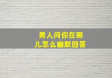 男人问你在哪儿怎么幽默回答