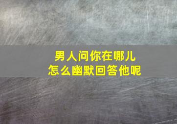 男人问你在哪儿怎么幽默回答他呢