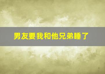 男友要我和他兄弟睡了