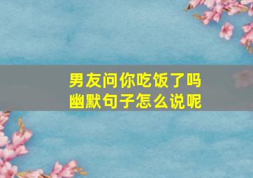 男友问你吃饭了吗幽默句子怎么说呢