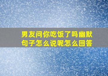 男友问你吃饭了吗幽默句子怎么说呢怎么回答