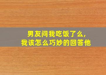 男友问我吃饭了么,我该怎么巧妙的回答他