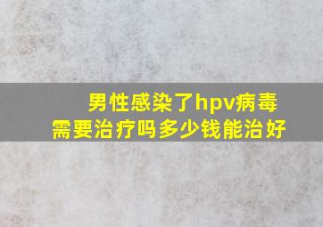 男性感染了hpv病毒需要治疗吗多少钱能治好