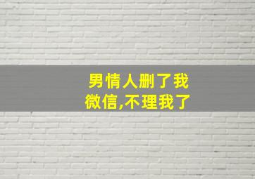 男情人删了我微信,不理我了