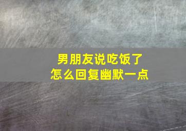 男朋友说吃饭了怎么回复幽默一点