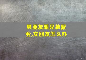 男朋友跟兄弟聚会,女朋友怎么办