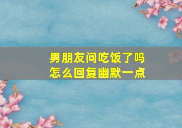 男朋友问吃饭了吗怎么回复幽默一点