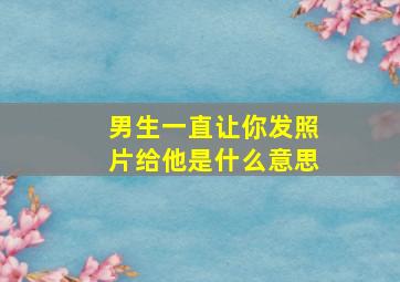 男生一直让你发照片给他是什么意思