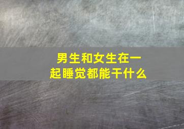 男生和女生在一起睡觉都能干什么