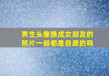 男生头像换成女朋友的照片一般都是自愿的吗