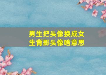 男生把头像换成女生背影头像啥意思