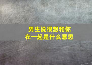 男生说很想和你在一起是什么意思