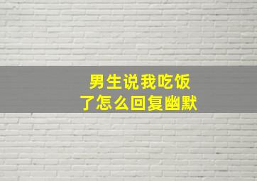 男生说我吃饭了怎么回复幽默