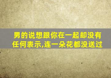 男的说想跟你在一起却没有任何表示,连一朵花都没送过