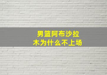 男篮阿布沙拉木为什么不上场