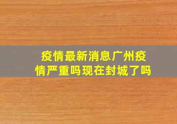 疫情最新消息广州疫情严重吗现在封城了吗