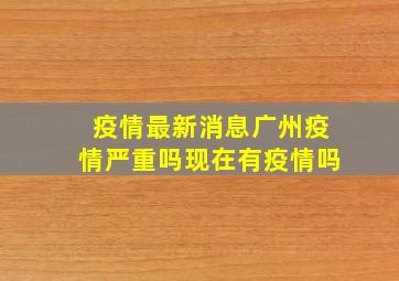 疫情最新消息广州疫情严重吗现在有疫情吗