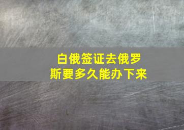 白俄签证去俄罗斯要多久能办下来