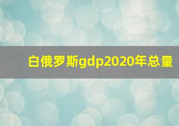 白俄罗斯gdp2020年总量