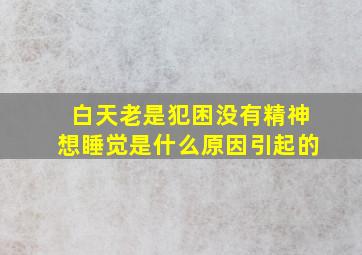 白天老是犯困没有精神想睡觉是什么原因引起的