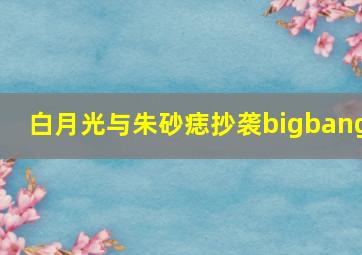 白月光与朱砂痣抄袭bigbang