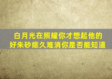 白月光在照耀你才想起他的好朱砂痣久难消你是否能知道