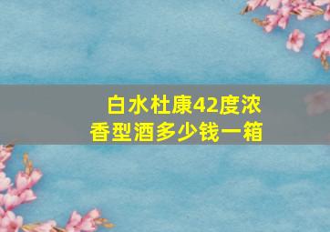 白水杜康42度浓香型酒多少钱一箱