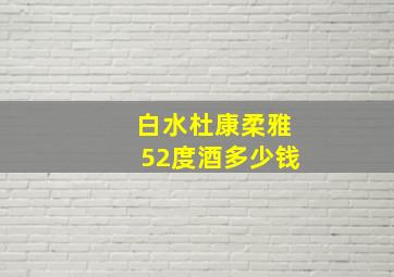 白水杜康柔雅52度酒多少钱