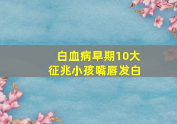 白血病早期10大征兆小孩嘴唇发白