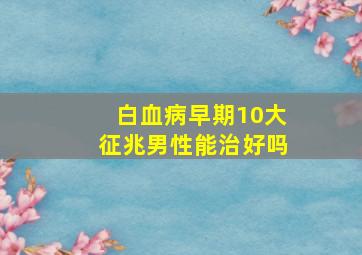 白血病早期10大征兆男性能治好吗