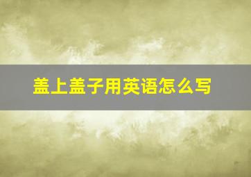 盖上盖子用英语怎么写