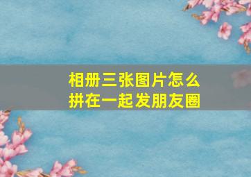 相册三张图片怎么拼在一起发朋友圈