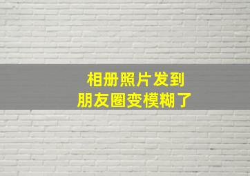 相册照片发到朋友圈变模糊了