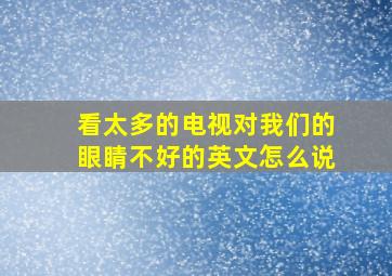 看太多的电视对我们的眼睛不好的英文怎么说