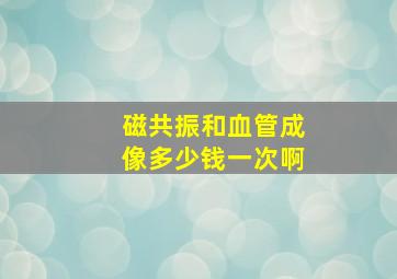 磁共振和血管成像多少钱一次啊