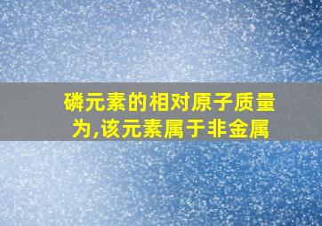 磷元素的相对原子质量为,该元素属于非金属