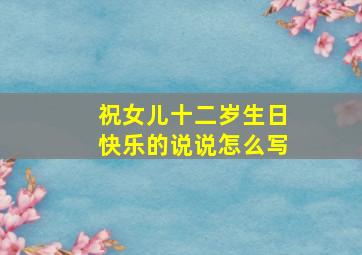 祝女儿十二岁生日快乐的说说怎么写