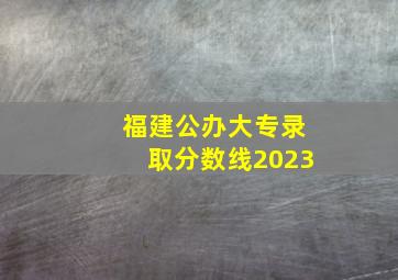 福建公办大专录取分数线2023