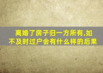 离婚了房子归一方所有,如不及时过户会有什么样的后果