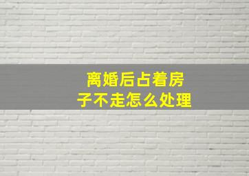 离婚后占着房子不走怎么处理