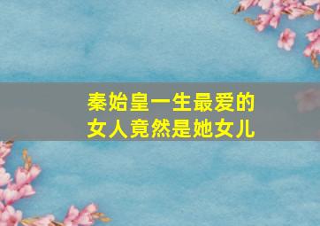 秦始皇一生最爱的女人竟然是她女儿