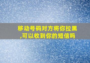 移动号码对方将你拉黑,可以收到你的短信吗