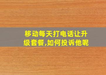 移动每天打电话让升级套餐,如何投诉他呢