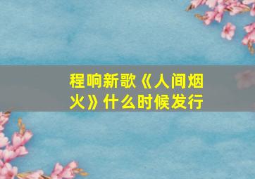 程响新歌《人间烟火》什么时候发行