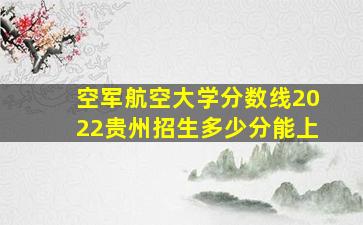 空军航空大学分数线2022贵州招生多少分能上