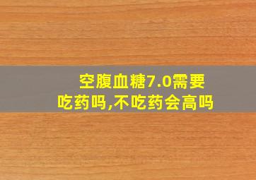 空腹血糖7.0需要吃药吗,不吃药会高吗