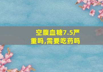 空腹血糖7.5严重吗,需要吃药吗