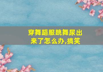 穿舞蹈服跳舞尿出来了怎么办,搞笑